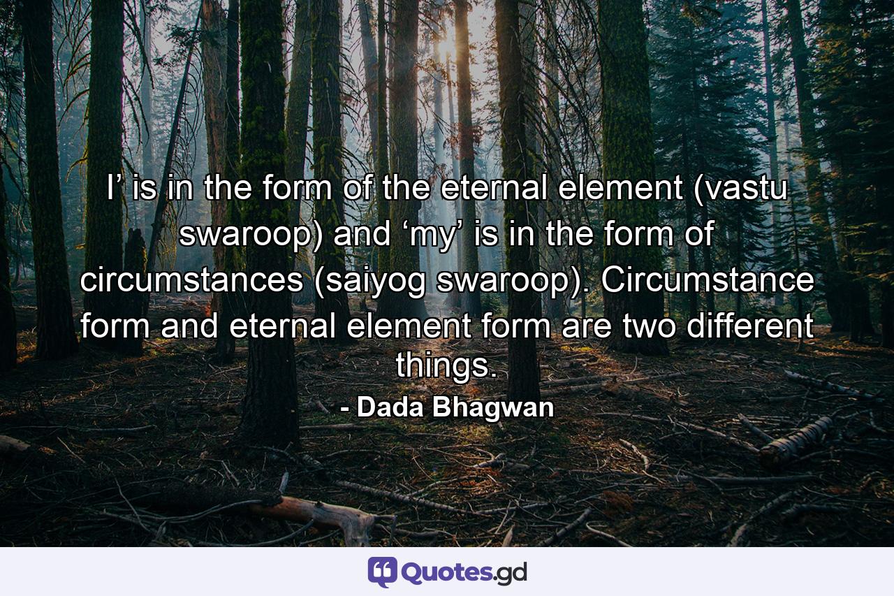 I’ is in the form of the eternal element (vastu swaroop) and ‘my’ is in the form of circumstances (saiyog swaroop). Circumstance form and eternal element form are two different things. - Quote by Dada Bhagwan