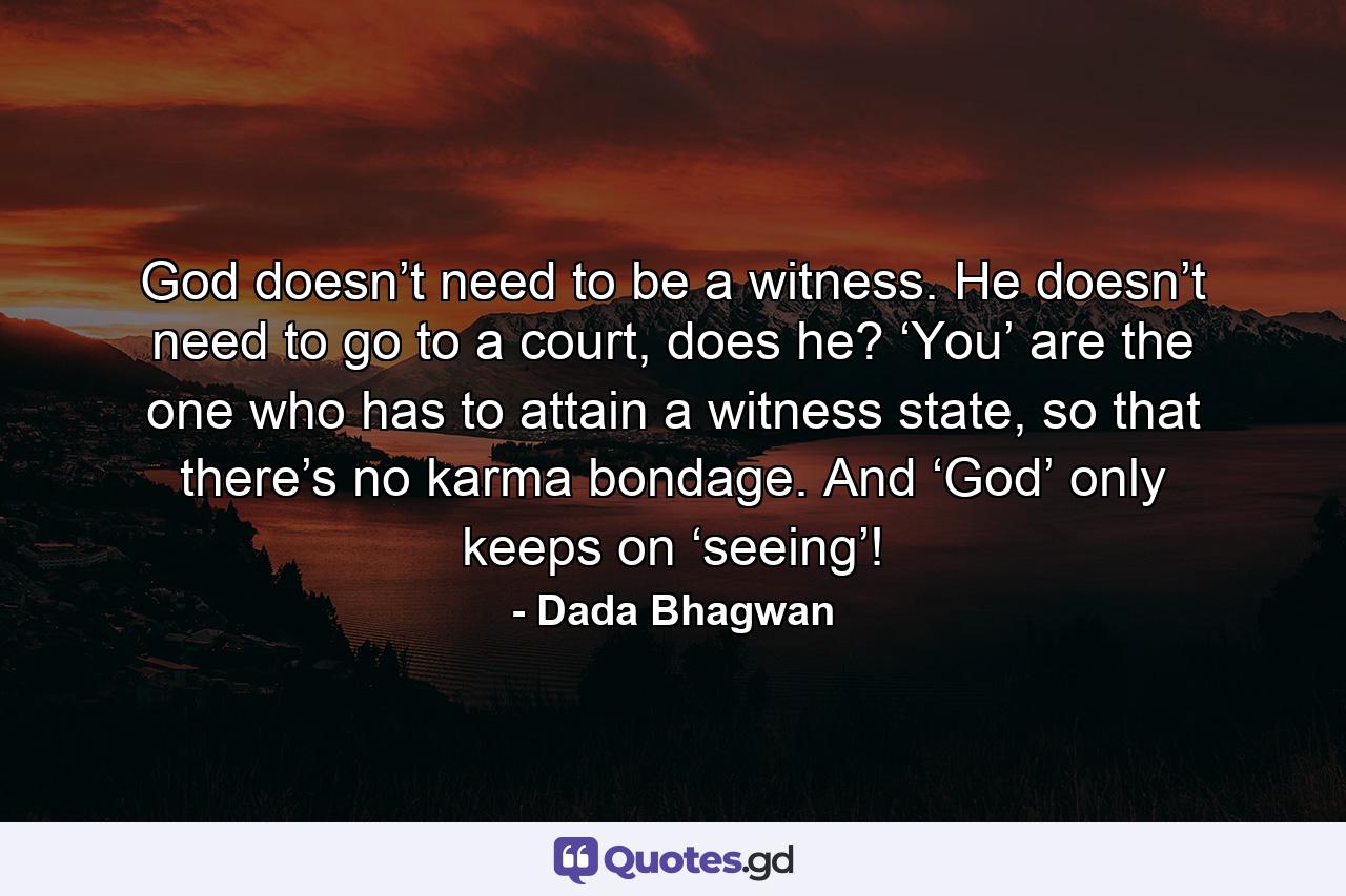 God doesn’t need to be a witness. He doesn’t need to go to a court, does he? ‘You’ are the one who has to attain a witness state, so that there’s no karma bondage. And ‘God’ only keeps on ‘seeing’! - Quote by Dada Bhagwan