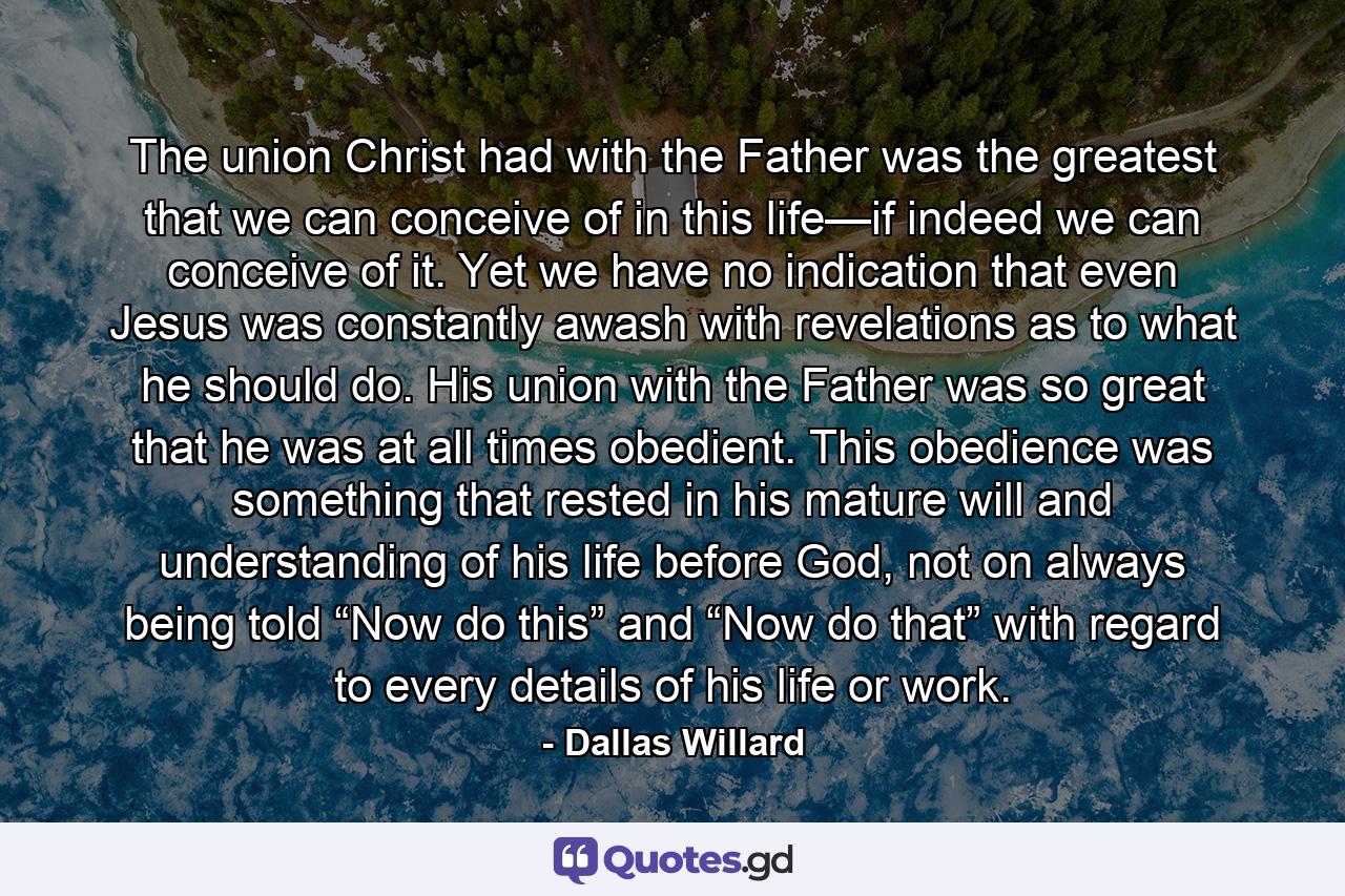 The union Christ had with the Father was the greatest that we can conceive of in this life—if indeed we can conceive of it. Yet we have no indication that even Jesus was constantly awash with revelations as to what he should do. His union with the Father was so great that he was at all times obedient. This obedience was something that rested in his mature will and understanding of his life before God, not on always being told “Now do this” and “Now do that” with regard to every details of his life or work. - Quote by Dallas Willard