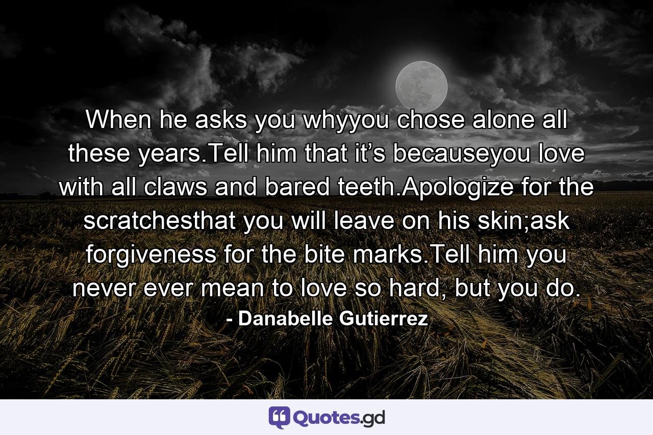 When he asks you whyyou chose alone all these years.Tell him that it’s becauseyou love with all claws and bared teeth.Apologize for the scratchesthat you will leave on his skin;ask forgiveness for the bite marks.Tell him you never ever mean to love so hard, but you do. - Quote by Danabelle Gutierrez