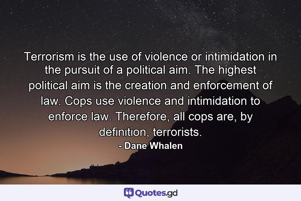 Terrorism is the use of violence or intimidation in the pursuit of a political aim. The highest political aim is the creation and enforcement of law. Cops use violence and intimidation to enforce law. Therefore, all cops are, by definition, terrorists. - Quote by Dane Whalen