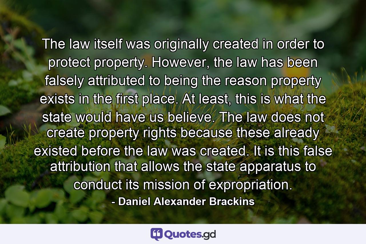 The law itself was originally created in order to protect property. However, the law has been falsely attributed to being the reason property exists in the first place. At least, this is what the state would have us believe. The law does not create property rights because these already existed before the law was created. It is this false attribution that allows the state apparatus to conduct its mission of expropriation. - Quote by Daniel Alexander Brackins