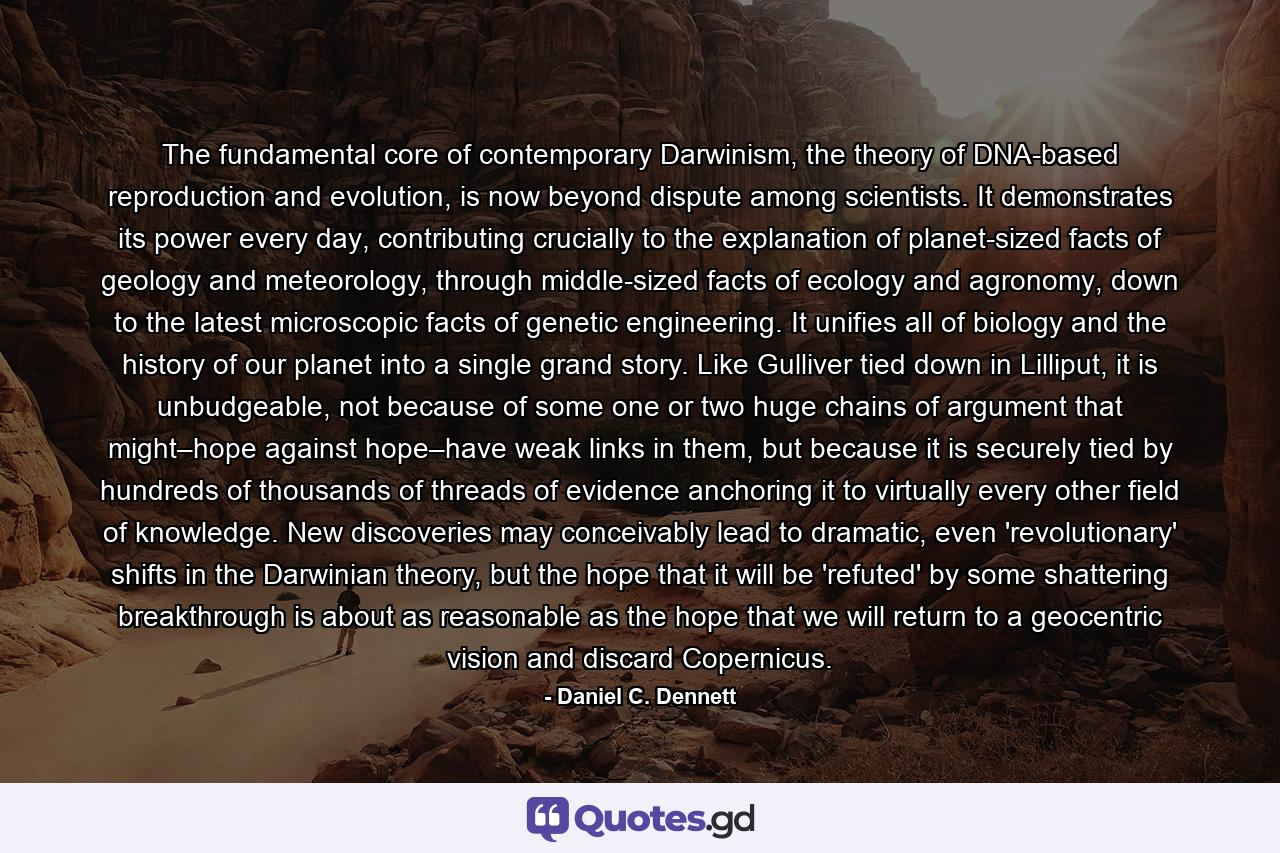 The fundamental core of contemporary Darwinism, the theory of DNA-based reproduction and evolution, is now beyond dispute among scientists. It demonstrates its power every day, contributing crucially to the explanation of planet-sized facts of geology and meteorology, through middle-sized facts of ecology and agronomy, down to the latest microscopic facts of genetic engineering. It unifies all of biology and the history of our planet into a single grand story. Like Gulliver tied down in Lilliput, it is unbudgeable, not because of some one or two huge chains of argument that might–hope against hope–have weak links in them, but because it is securely tied by hundreds of thousands of threads of evidence anchoring it to virtually every other field of knowledge. New discoveries may conceivably lead to dramatic, even 'revolutionary' shifts in the Darwinian theory, but the hope that it will be 'refuted' by some shattering breakthrough is about as reasonable as the hope that we will return to a geocentric vision and discard Copernicus. - Quote by Daniel C. Dennett