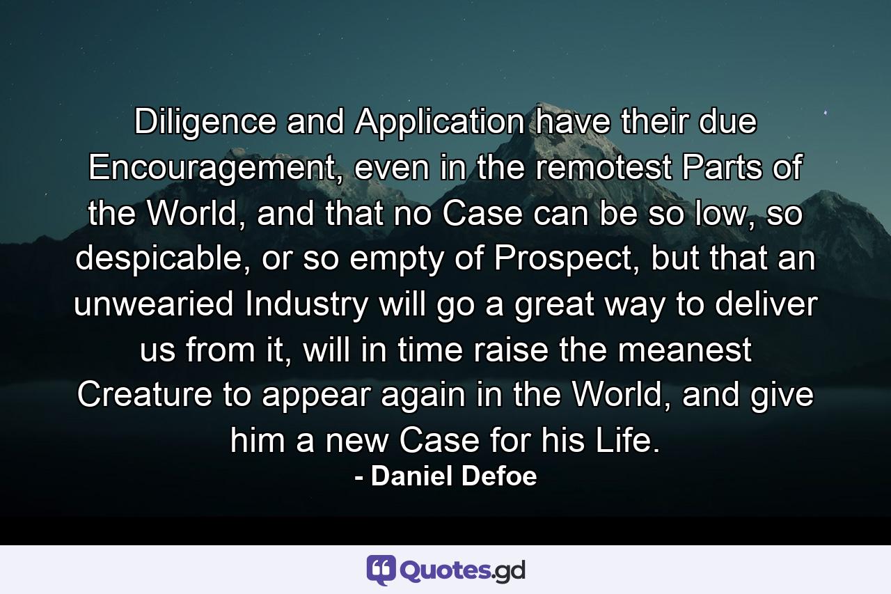 Diligence and Application have their due Encouragement, even in the remotest Parts of the World, and that no Case can be so low, so despicable, or so empty of Prospect, but that an unwearied Industry will go a great way to deliver us from it, will in time raise the meanest Creature to appear again in the World, and give him a new Case for his Life. - Quote by Daniel Defoe