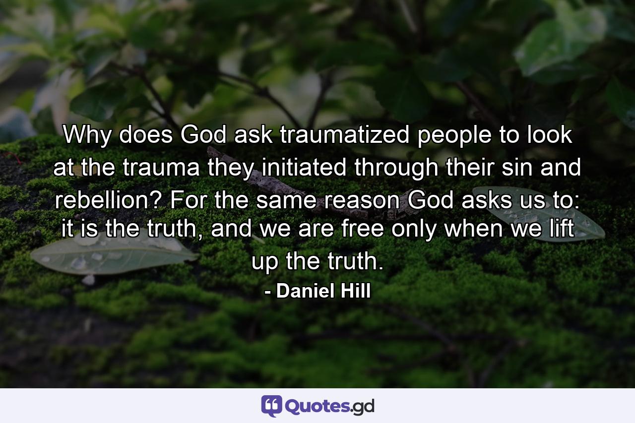 Why does God ask traumatized people to look at the trauma they initiated through their sin and rebellion? For the same reason God asks us to: it is the truth, and we are free only when we lift up the truth. - Quote by Daniel Hill