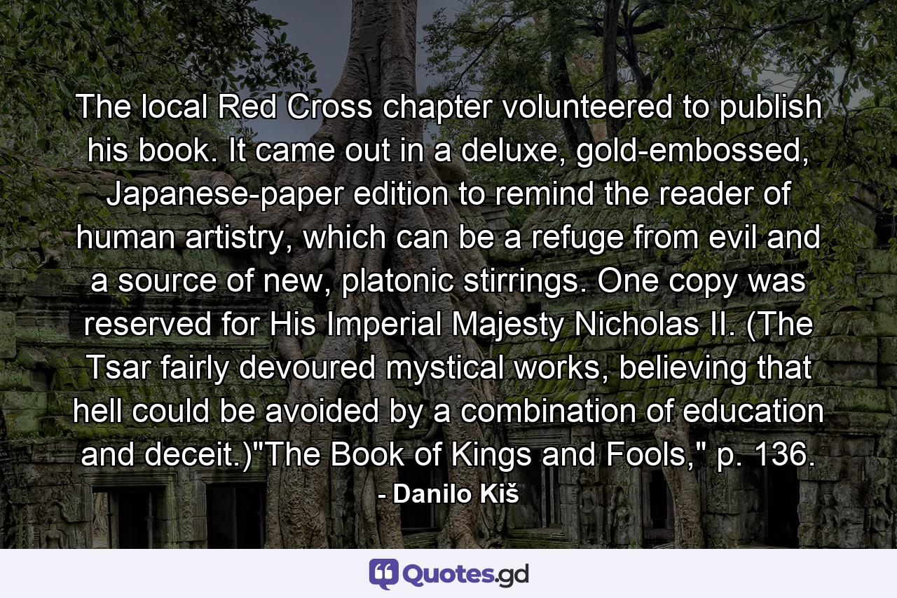 The local Red Cross chapter volunteered to publish his book. It came out in a deluxe, gold-embossed, Japanese-paper edition to remind the reader of human artistry, which can be a refuge from evil and a source of new, platonic stirrings. One copy was reserved for His Imperial Majesty Nicholas II. (The Tsar fairly devoured mystical works, believing that hell could be avoided by a combination of education and deceit.)