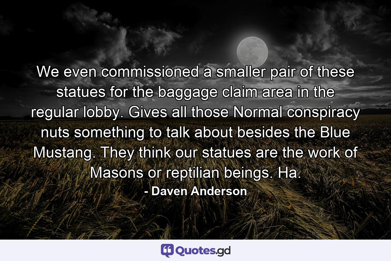 We even commissioned a smaller pair of these statues for the baggage claim area in the regular lobby. Gives all those Normal conspiracy nuts something to talk about besides the Blue Mustang. They think our statues are the work of Masons or reptilian beings. Ha. - Quote by Daven Anderson