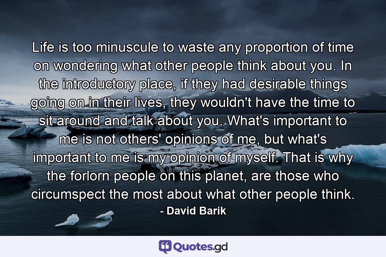 Life is too minuscule to waste any proportion of time on wondering what other people think about you. In the introductory place, if they had desirable things going on in their lives, they wouldn't have the time to sit around and talk about you. What's important to me is not others' opinions of me, but what's important to me is my opinion of myself. That is why the forlorn people on this planet, are those who circumspect the most about what other people think. - Quote by David Barik