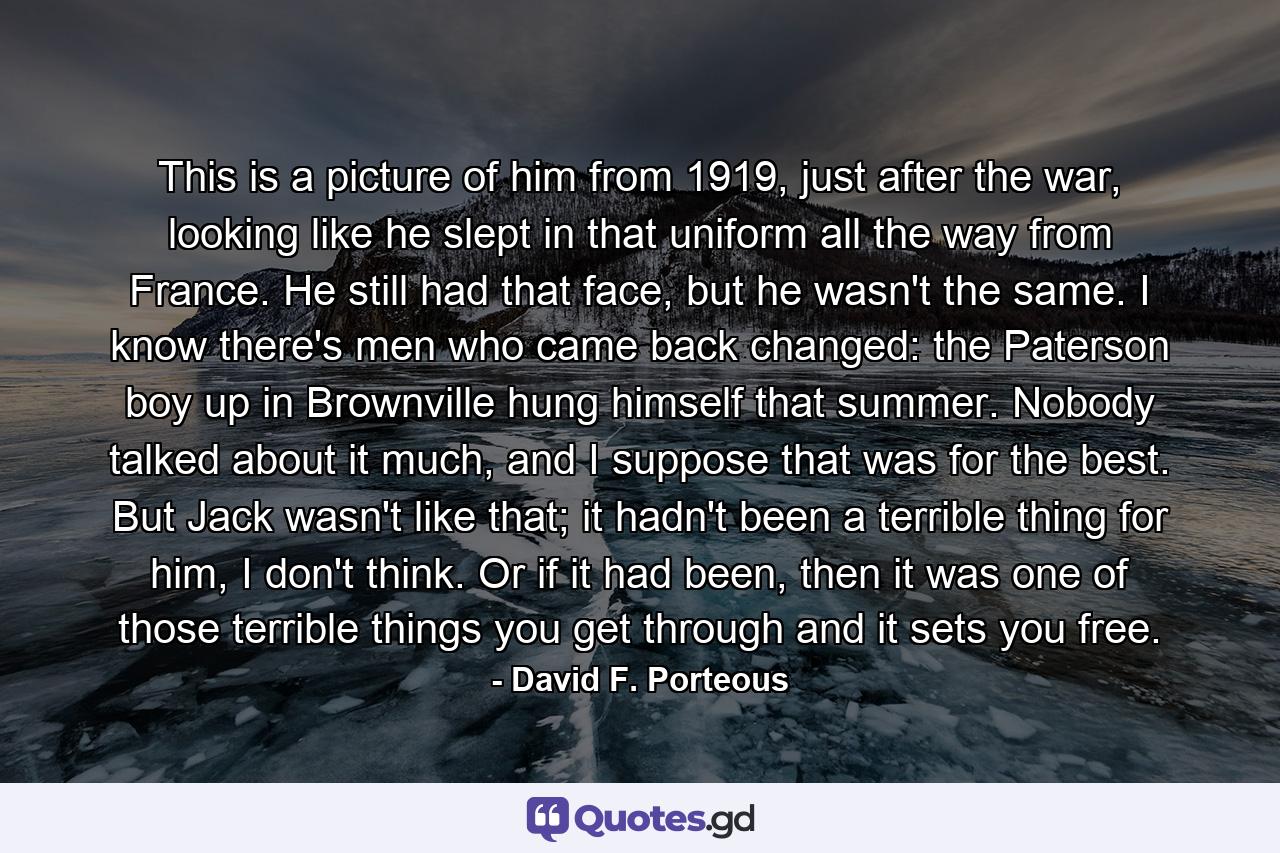 This is a picture of him from 1919, just after the war, looking like he slept in that uniform all the way from France. He still had that face, but he wasn't the same. I know there's men who came back changed: the Paterson boy up in Brownville hung himself that summer. Nobody talked about it much, and I suppose that was for the best. But Jack wasn't like that; it hadn't been a terrible thing for him, I don't think. Or if it had been, then it was one of those terrible things you get through and it sets you free. - Quote by David F. Porteous