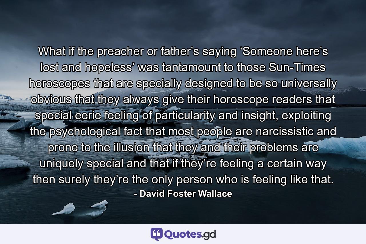 What if the preacher or father’s saying ‘Someone here’s lost and hopeless’ was tantamount to those Sun-Times horoscopes that are specially designed to be so universally obvious that they always give their horoscope readers that special eerie feeling of particularity and insight, exploiting the psychological fact that most people are narcissistic and prone to the illusion that they and their problems are uniquely special and that if they’re feeling a certain way then surely they’re the only person who is feeling like that. - Quote by David Foster Wallace