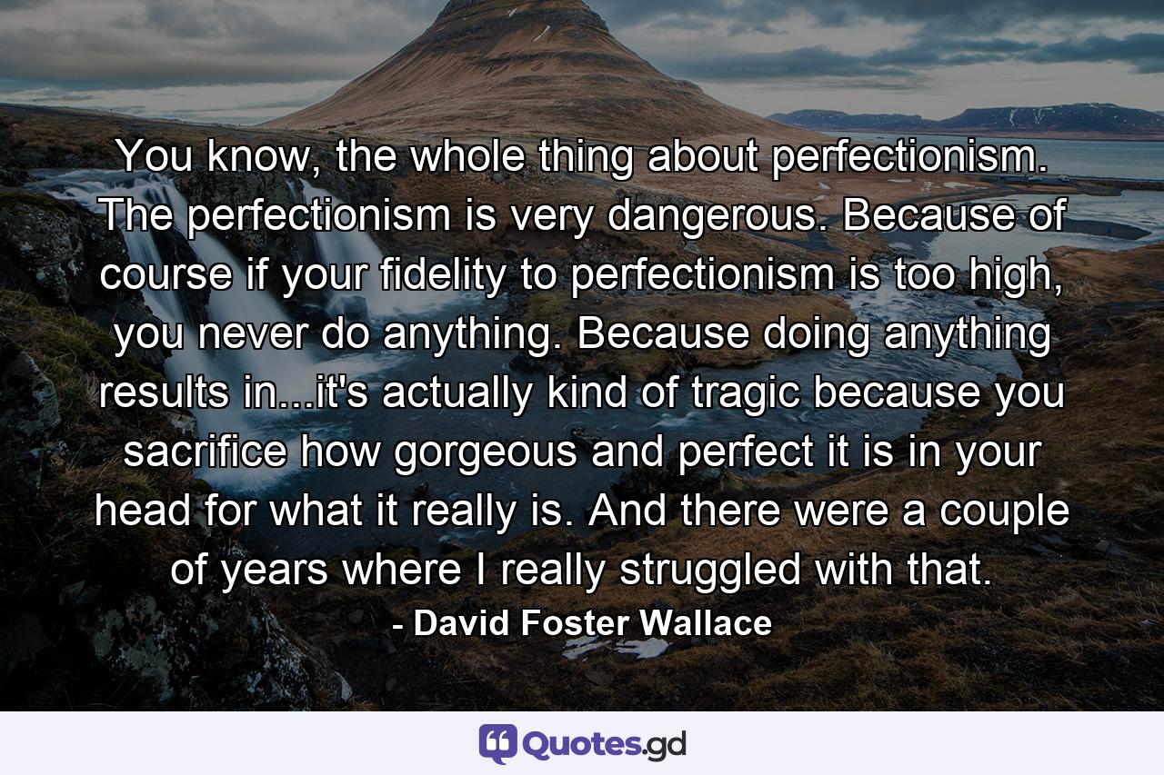 You know, the whole thing about perfectionism. The perfectionism is very dangerous. Because of course if your fidelity to perfectionism is too high, you never do anything. Because doing anything results in...it's actually kind of tragic because you sacrifice how gorgeous and perfect it is in your head for what it really is. And there were a couple of years where I really struggled with that. - Quote by David Foster Wallace