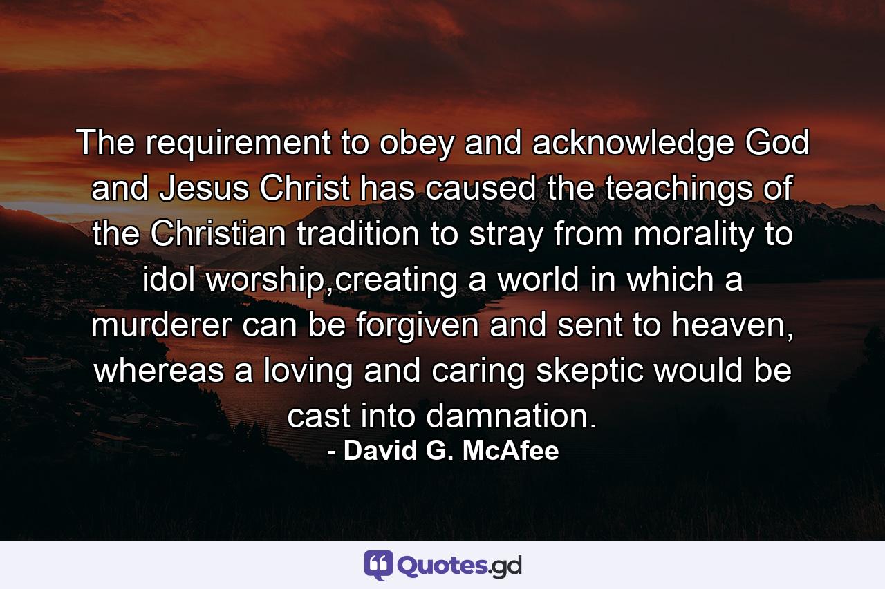 The requirement to obey and acknowledge God and Jesus Christ has caused the teachings of the Christian tradition to stray from morality to idol worship,creating a world in which a murderer can be forgiven and sent to heaven, whereas a loving and caring skeptic would be cast into damnation. - Quote by David G. McAfee