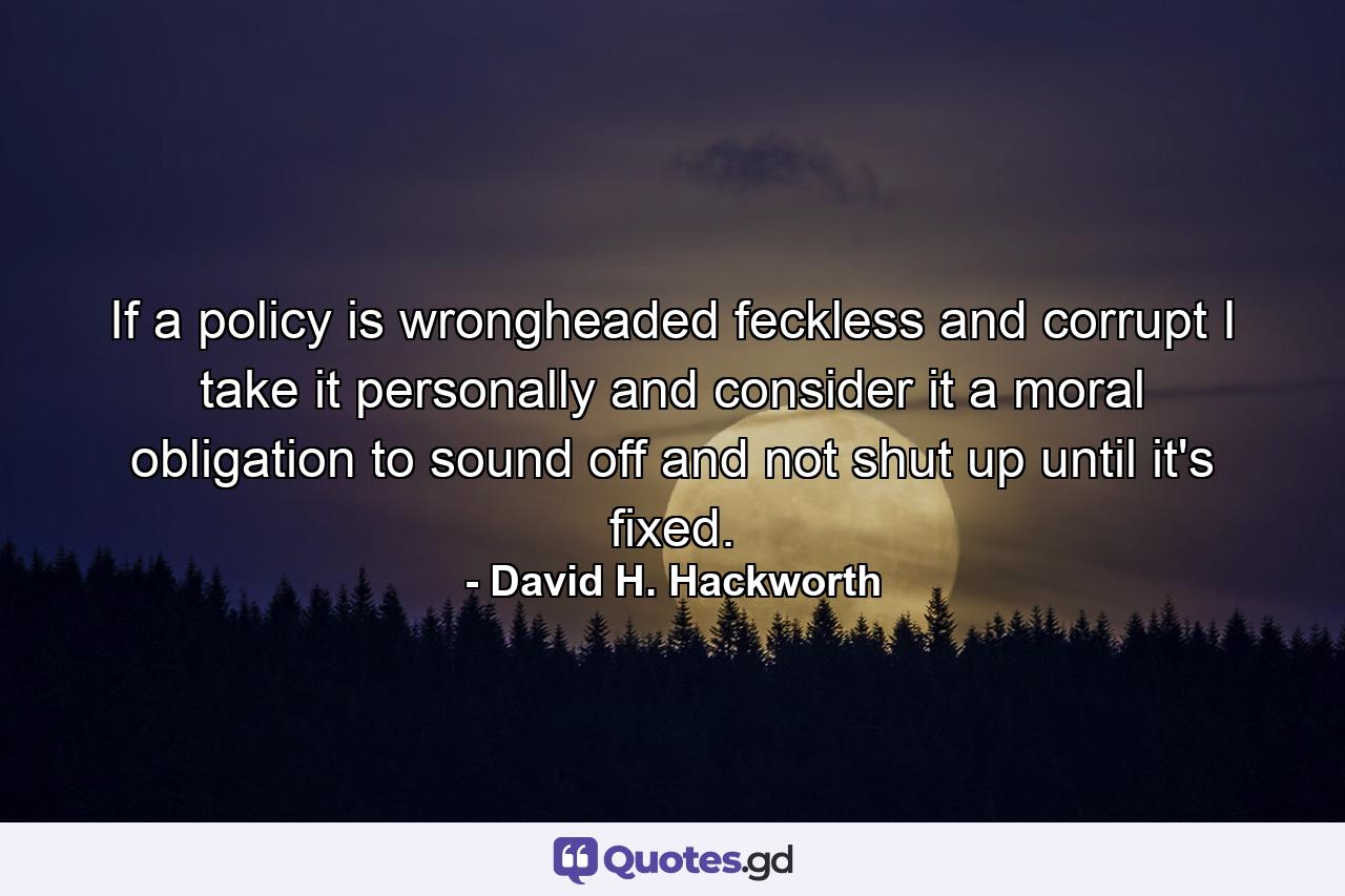 If a policy is wrongheaded feckless and corrupt I take it personally and consider it a moral obligation to sound off and not shut up until it's fixed. - Quote by David H. Hackworth