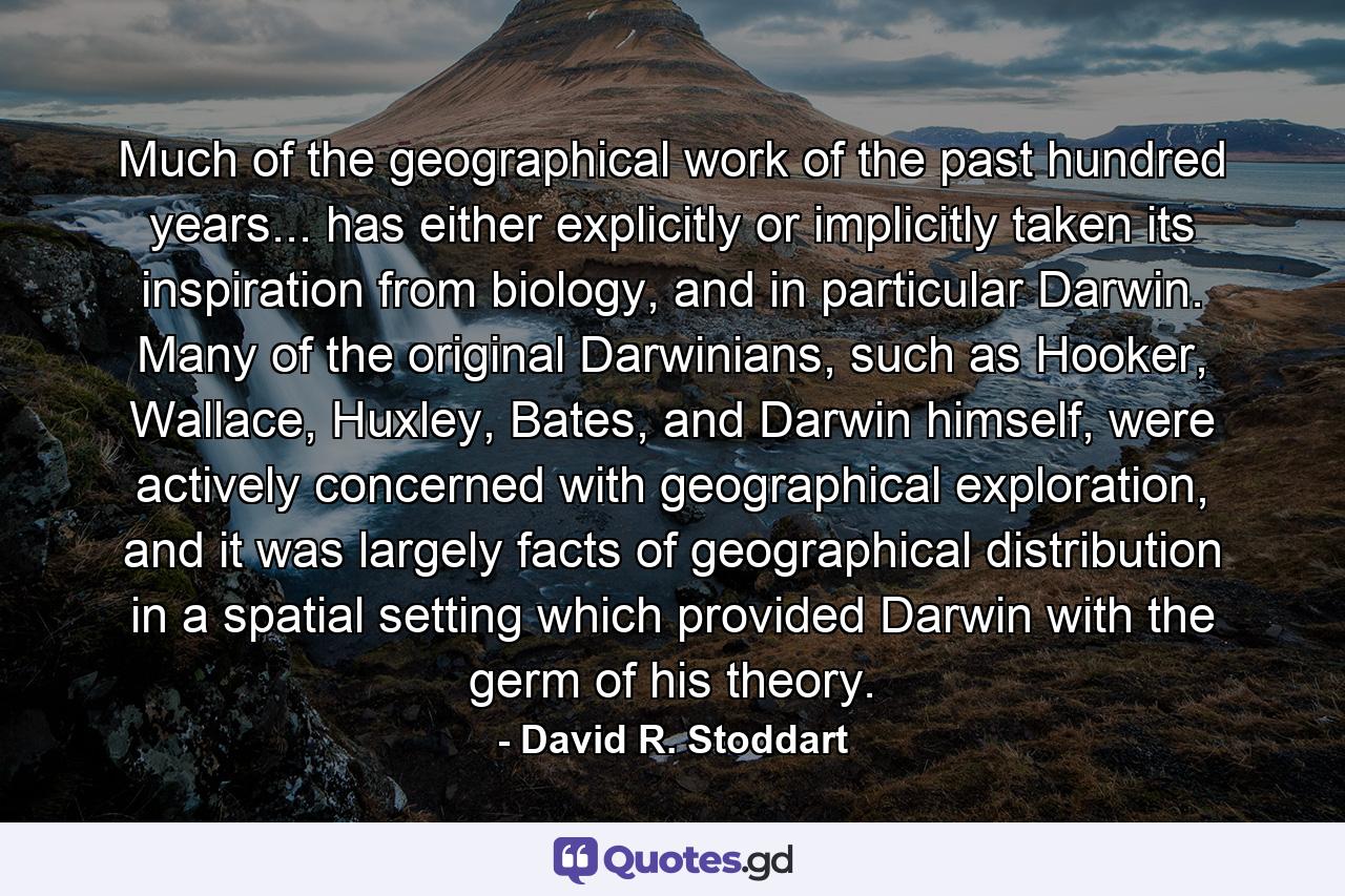 Much of the geographical work of the past hundred years... has either explicitly or implicitly taken its inspiration from biology, and in particular Darwin. Many of the original Darwinians, such as Hooker, Wallace, Huxley, Bates, and Darwin himself, were actively concerned with geographical exploration, and it was largely facts of geographical distribution in a spatial setting which provided Darwin with the germ of his theory. - Quote by David R. Stoddart