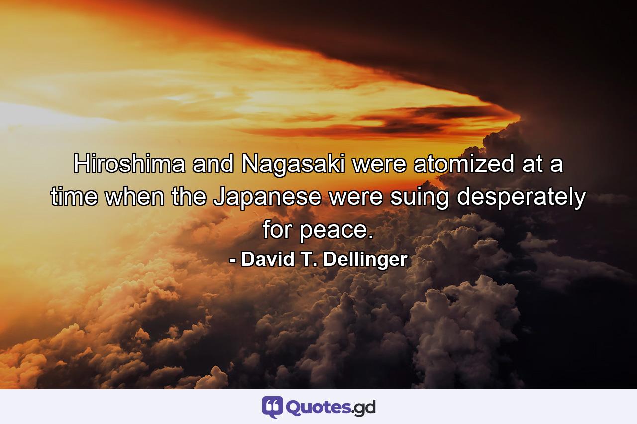 Hiroshima and Nagasaki were atomized at a time when the Japanese were suing desperately for peace. - Quote by David T. Dellinger