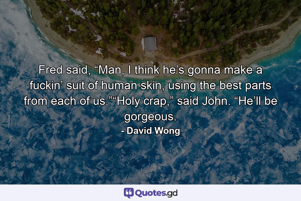 Fred said, “Man, I think he’s gonna make a fuckin’ suit of human skin, using the best parts from each of us.”“Holy crap,” said John. “He’ll be gorgeous. - Quote by David Wong