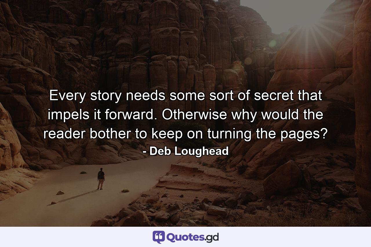 Every story needs some sort of secret that impels it forward. Otherwise why would the reader bother to keep on turning the pages? - Quote by Deb Loughead