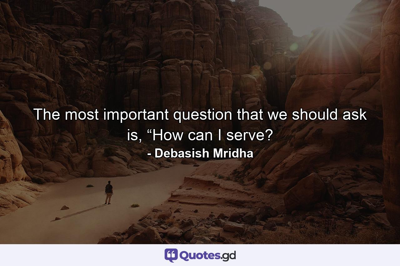 The most important question that we should ask is, “How can I serve? - Quote by Debasish Mridha