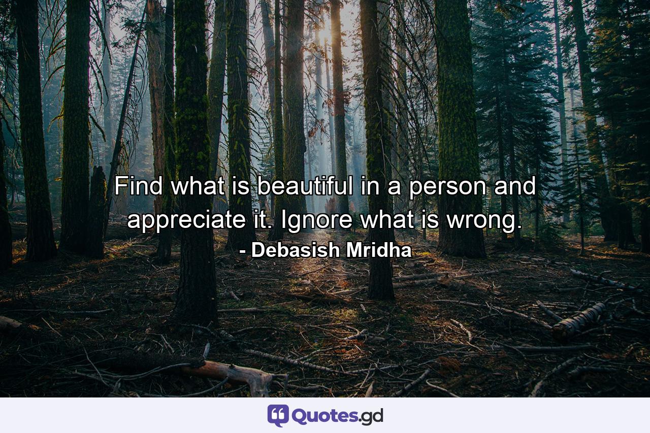 Find what is beautiful in a person and appreciate it. Ignore what is wrong. - Quote by Debasish Mridha