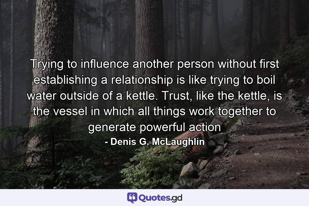 Trying to influence another person without first establishing a relationship is like trying to boil water outside of a kettle. Trust, like the kettle, is the vessel in which all things work together to generate powerful action - Quote by Denis G. McLaughlin