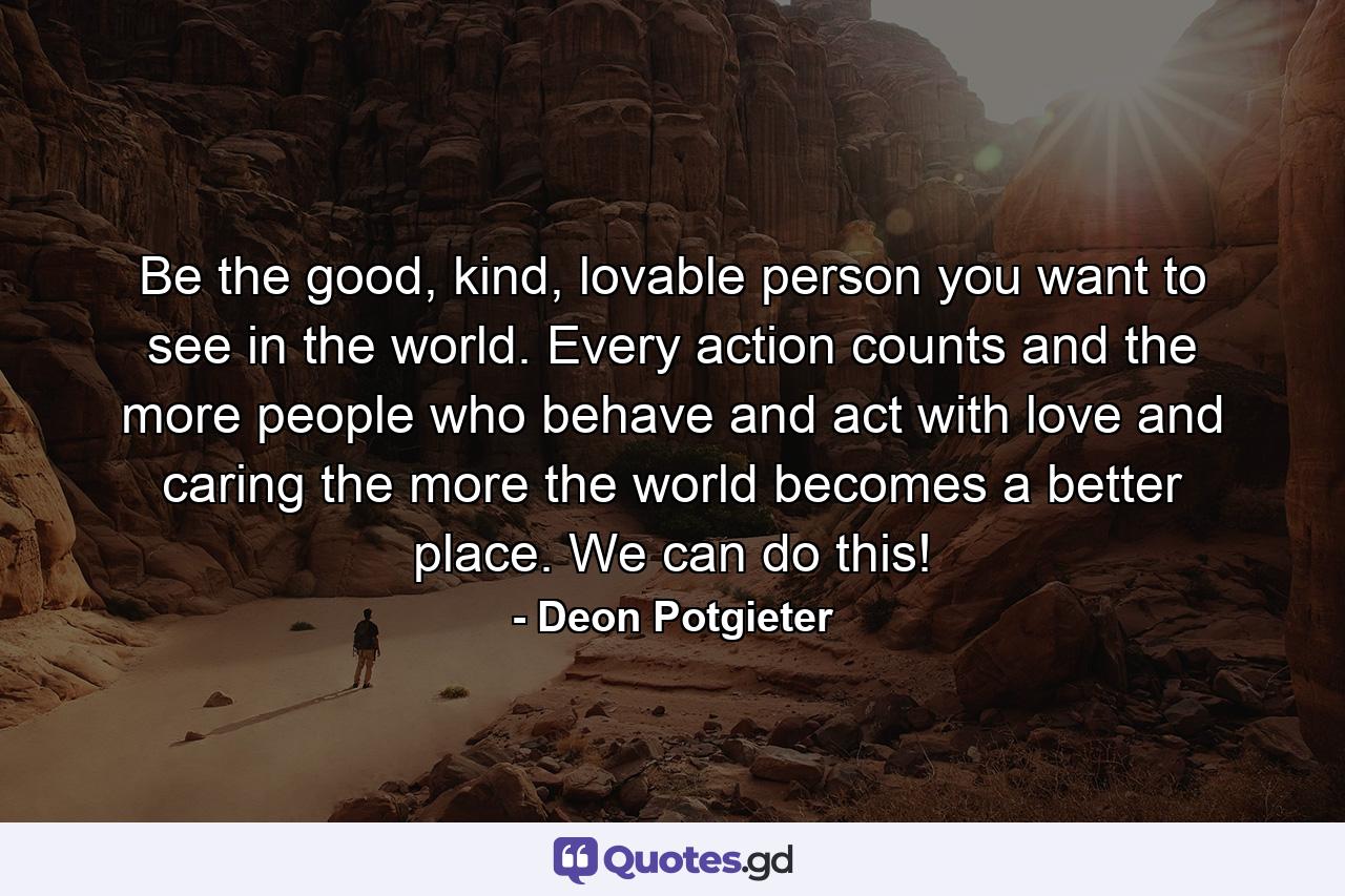 Be the good, kind, lovable person you want to see in the world. Every action counts and the more people who behave and act with love and caring the more the world becomes a better place. We can do this! - Quote by Deon Potgieter