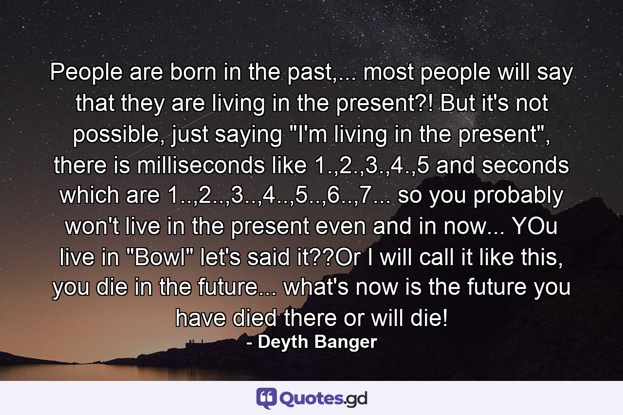 People are born in the past,... most people will say that they are living in the present?! But it's not possible, just saying 