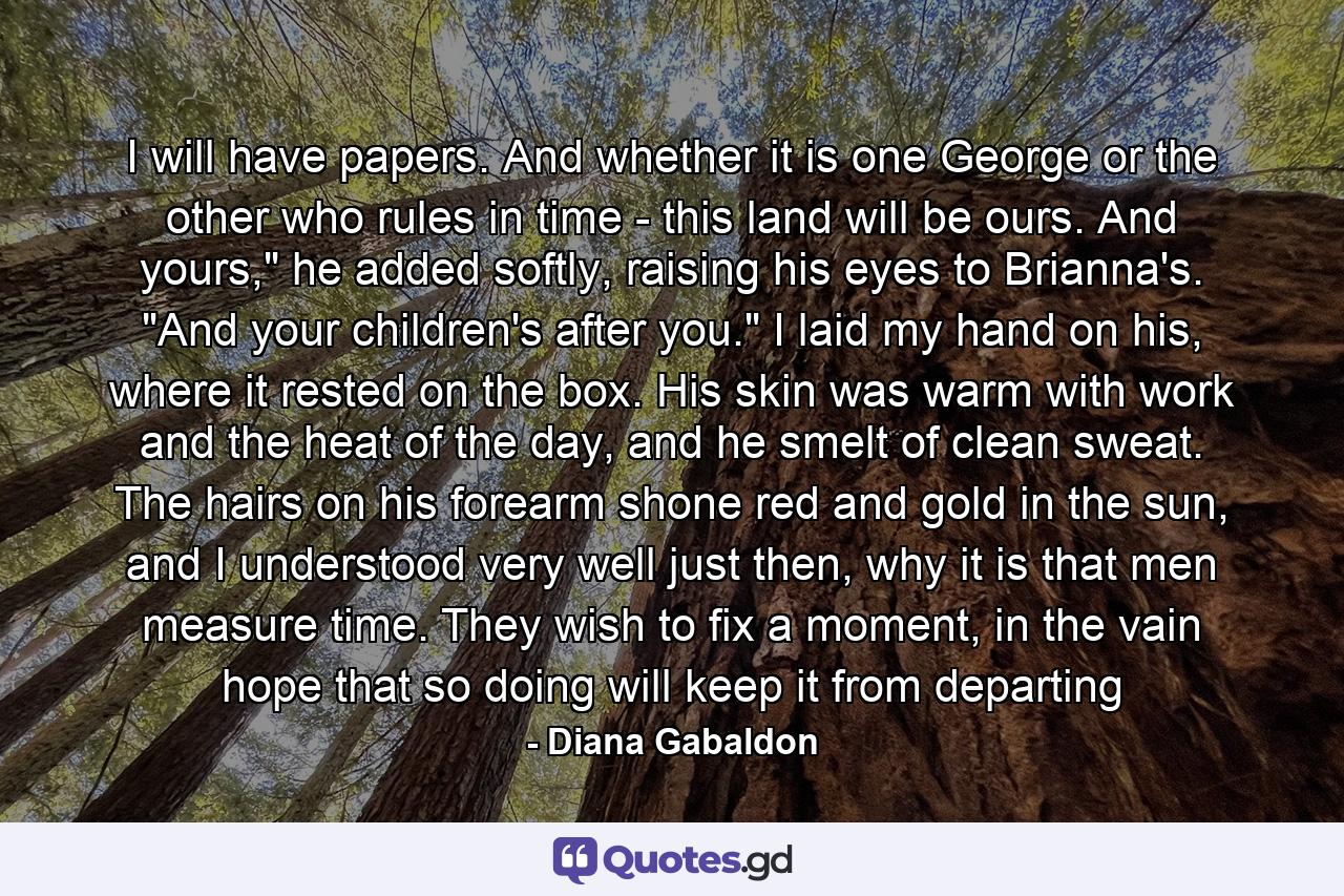 I will have papers. And whether it is one George or the other who rules in time - this land will be ours. And yours,