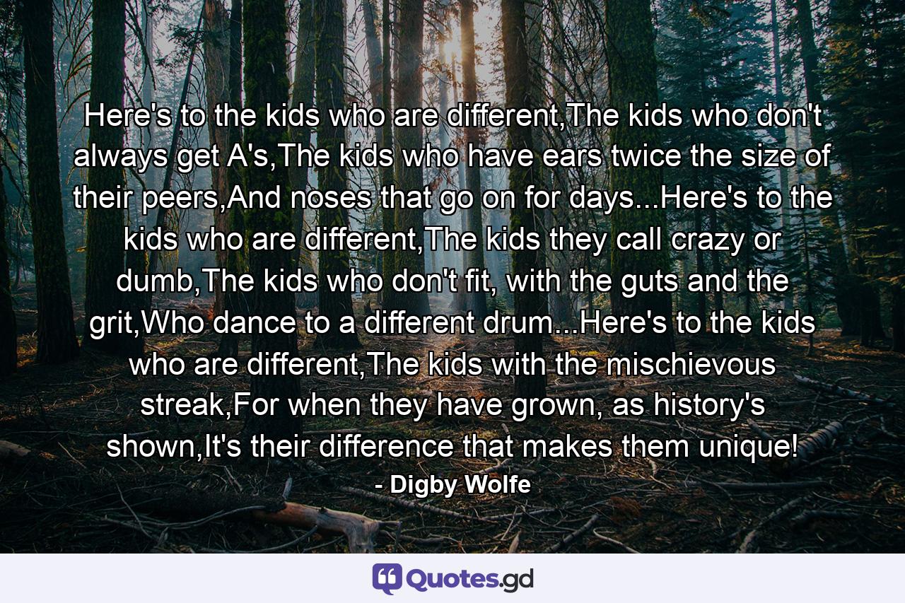 Here's to the kids who are different,The kids who don't always get A's,The kids who have ears twice the size of their peers,And noses that go on for days...Here's to the kids who are different,The kids they call crazy or dumb,The kids who don't fit, with the guts and the grit,Who dance to a different drum...Here's to the kids who are different,The kids with the mischievous streak,For when they have grown, as history's shown,It's their difference that makes them unique! - Quote by Digby Wolfe