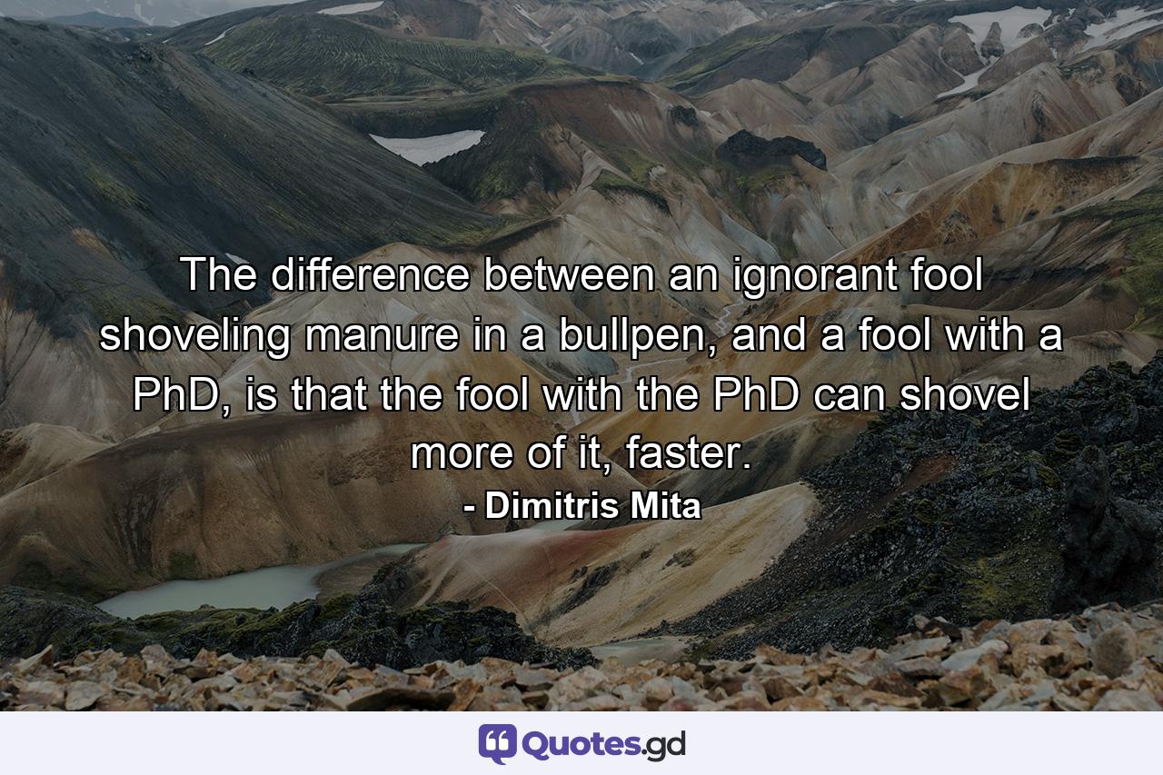 The difference between an ignorant fool shoveling manure in a bullpen, and a fool with a PhD, is that the fool with the PhD can shovel more of it, faster. - Quote by Dimitris Mita