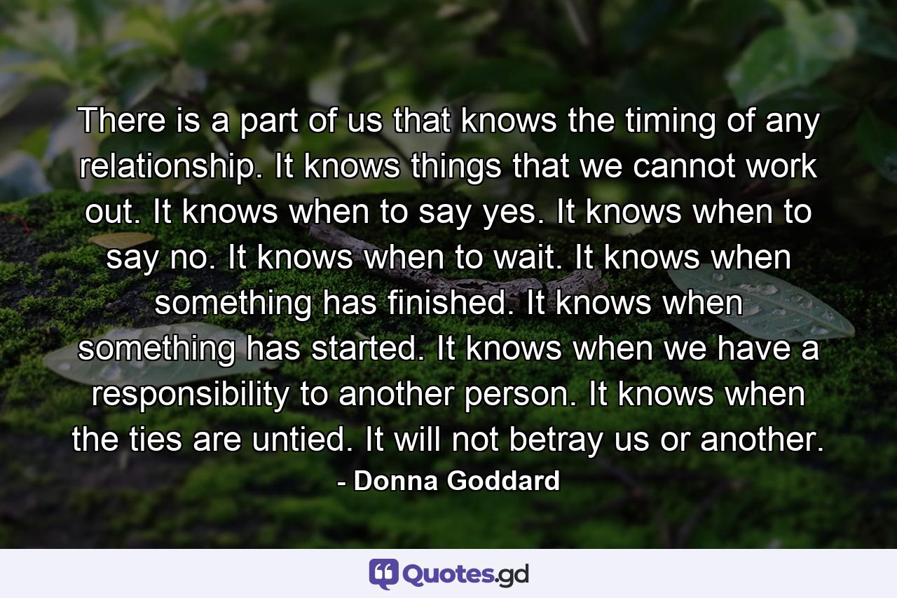 There is a part of us that knows the timing of any relationship. It knows things that we cannot work out. It knows when to say yes. It knows when to say no. It knows when to wait. It knows when something has finished. It knows when something has started. It knows when we have a responsibility to another person. It knows when the ties are untied. It will not betray us or another. - Quote by Donna Goddard