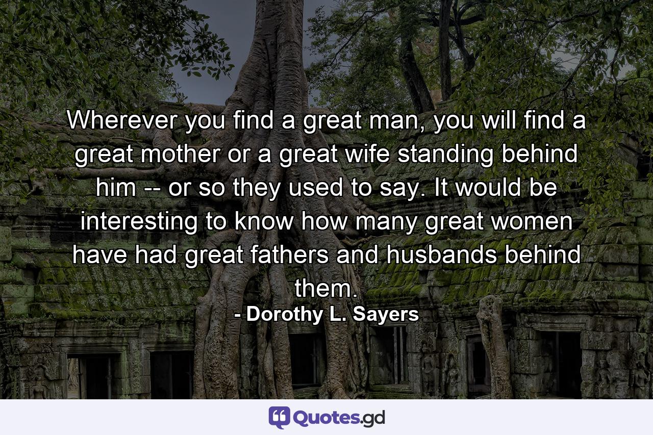 Wherever you find a great man, you will find a great mother or a great wife standing behind him -- or so they used to say. It would be interesting to know how many great women have had great fathers and husbands behind them. - Quote by Dorothy L. Sayers