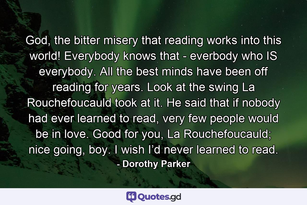 God, the bitter misery that reading works into this world! Everybody knows that - everbody who IS everybody. All the best minds have been off reading for years. Look at the swing La Rouchefoucauld took at it. He said that if nobody had ever learned to read, very few people would be in love. Good for you, La Rouchefoucauld; nice going, boy. I wish I’d never learned to read. - Quote by Dorothy Parker