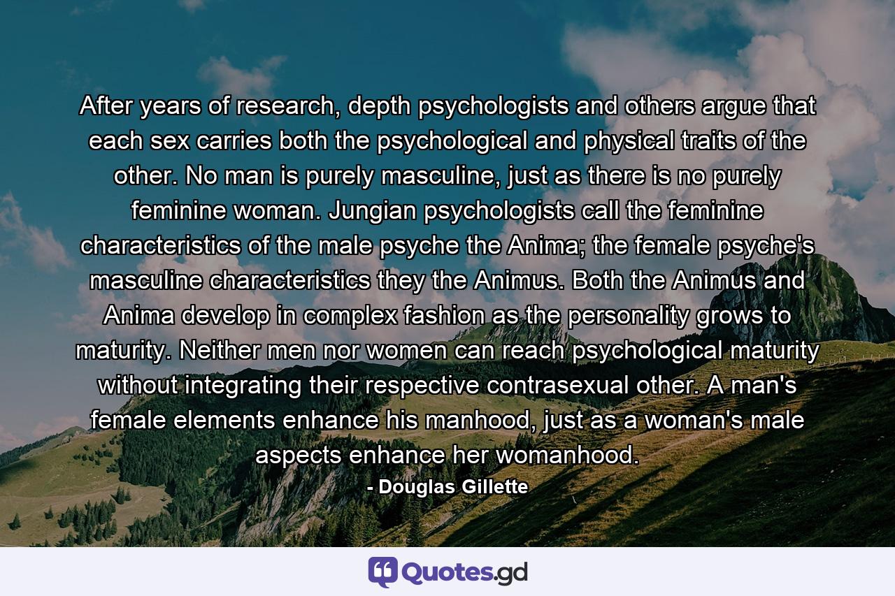 After years of research, depth psychologists and others argue that each sex carries both the psychological and physical traits of the other. No man is purely masculine, just as there is no purely feminine woman. Jungian psychologists call the feminine characteristics of the male psyche the Anima; the female psyche's masculine characteristics they the Animus.  Both the Animus and Anima develop in complex fashion as the personality grows to maturity. Neither men nor women can reach psychological maturity without integrating their respective contrasexual other. A man's female elements enhance his manhood, just as a woman's male aspects enhance her womanhood. - Quote by Douglas Gillette