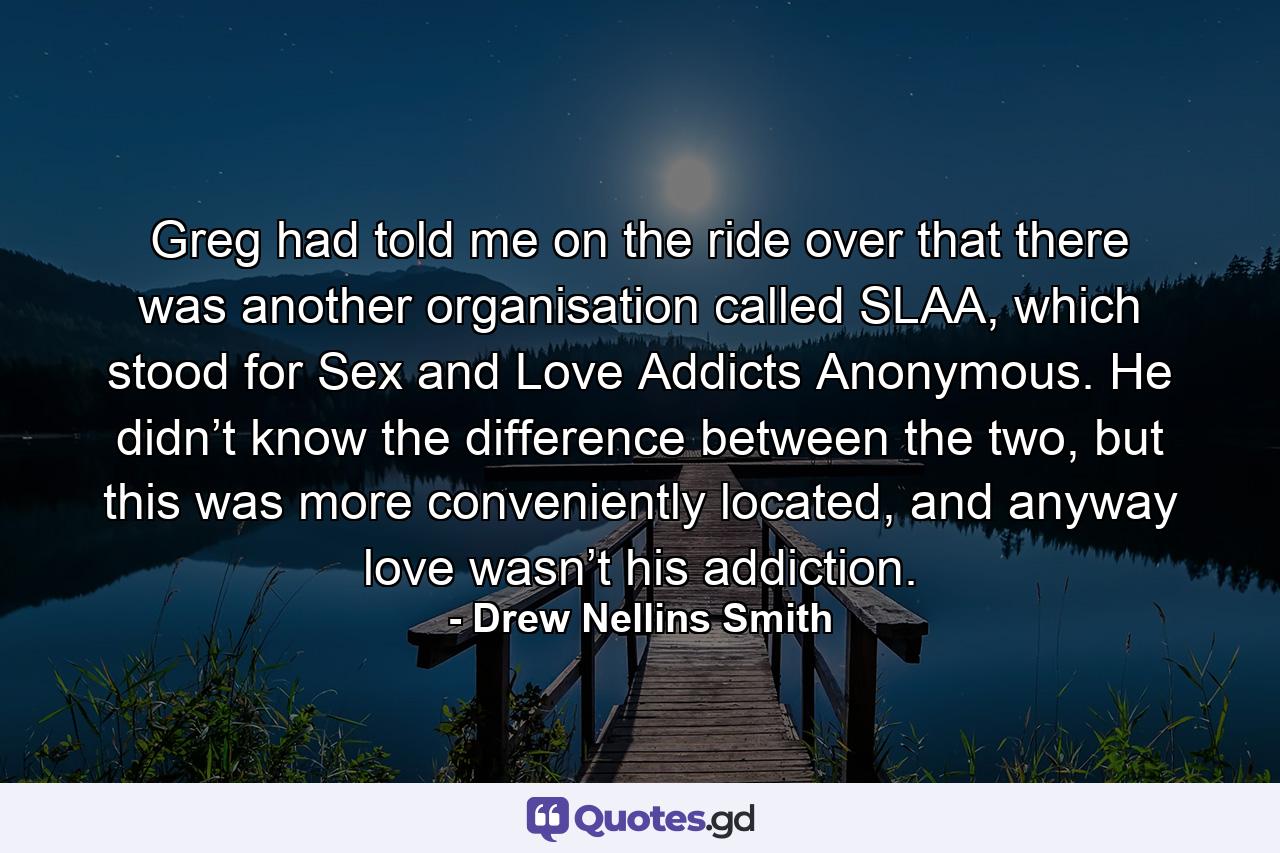 Greg had told me on the ride over that there was another organisation called SLAA, which stood for Sex and Love Addicts Anonymous. He didn’t know the difference between the two, but this was more conveniently located, and anyway love wasn’t his addiction. - Quote by Drew Nellins Smith