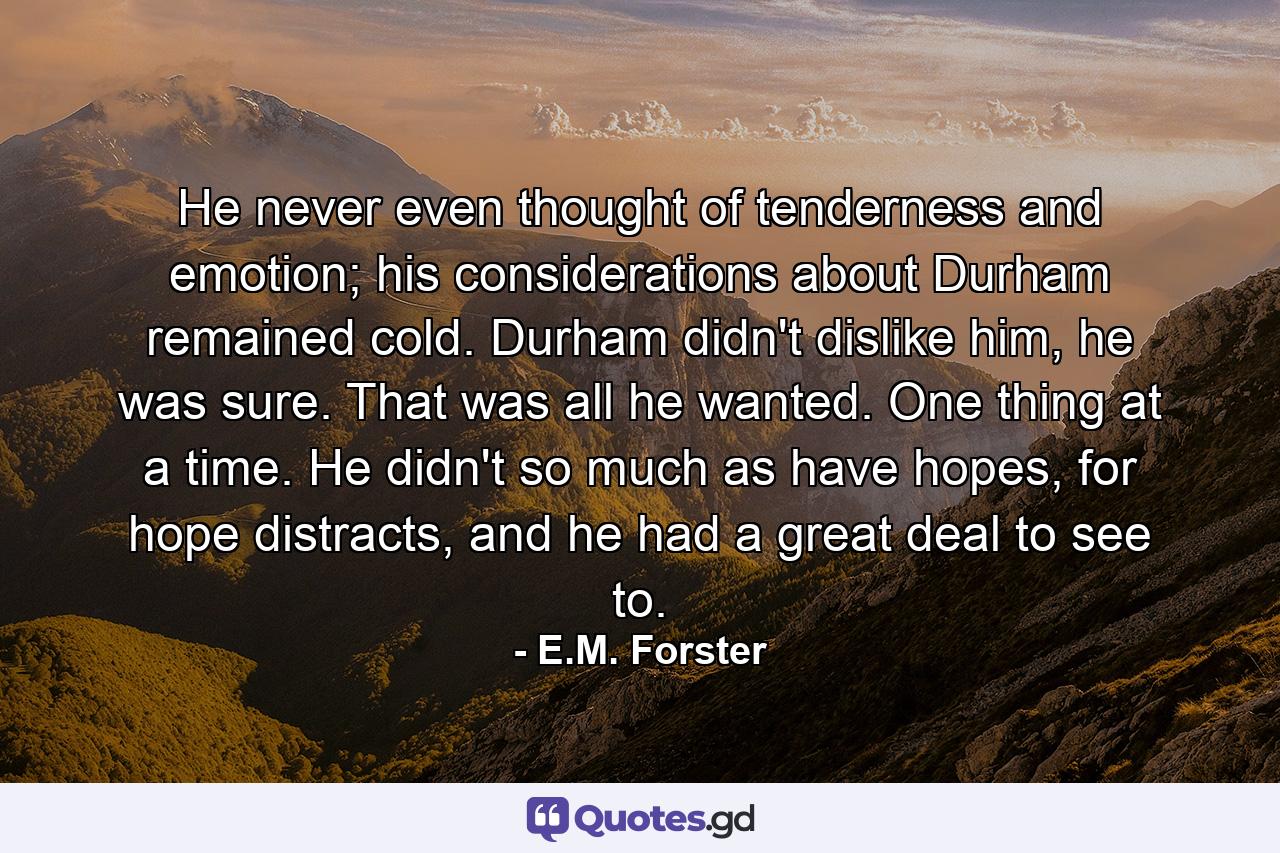 He never even thought of tenderness and emotion; his considerations about Durham remained cold. Durham didn't dislike him, he was sure. That was all he wanted. One thing at a time. He didn't so much as have hopes, for hope distracts, and he had a great deal to see to. - Quote by E.M. Forster