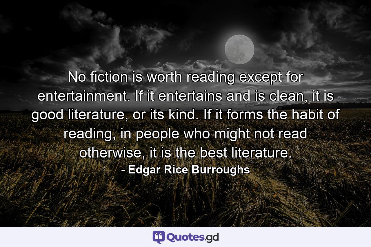 No fiction is worth reading except for entertainment. If it entertains and is clean, it is good literature, or its kind. If it forms the habit of reading, in people who might not read otherwise, it is the best literature. - Quote by Edgar Rice Burroughs