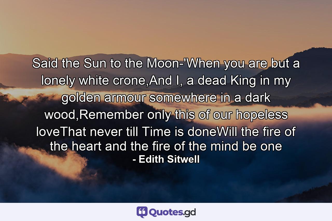 Said the Sun to the Moon-'When you are but a lonely white crone,And I, a dead King in my golden armour somewhere in a dark wood,Remember only this of our hopeless loveThat never till Time is doneWill the fire of the heart and the fire of the mind be one - Quote by Edith Sitwell