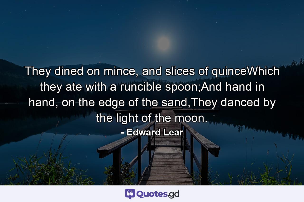 They dined on mince, and slices of quinceWhich they ate with a runcible spoon;And hand in hand, on the edge of the sand,They danced by the light of the moon. - Quote by Edward Lear