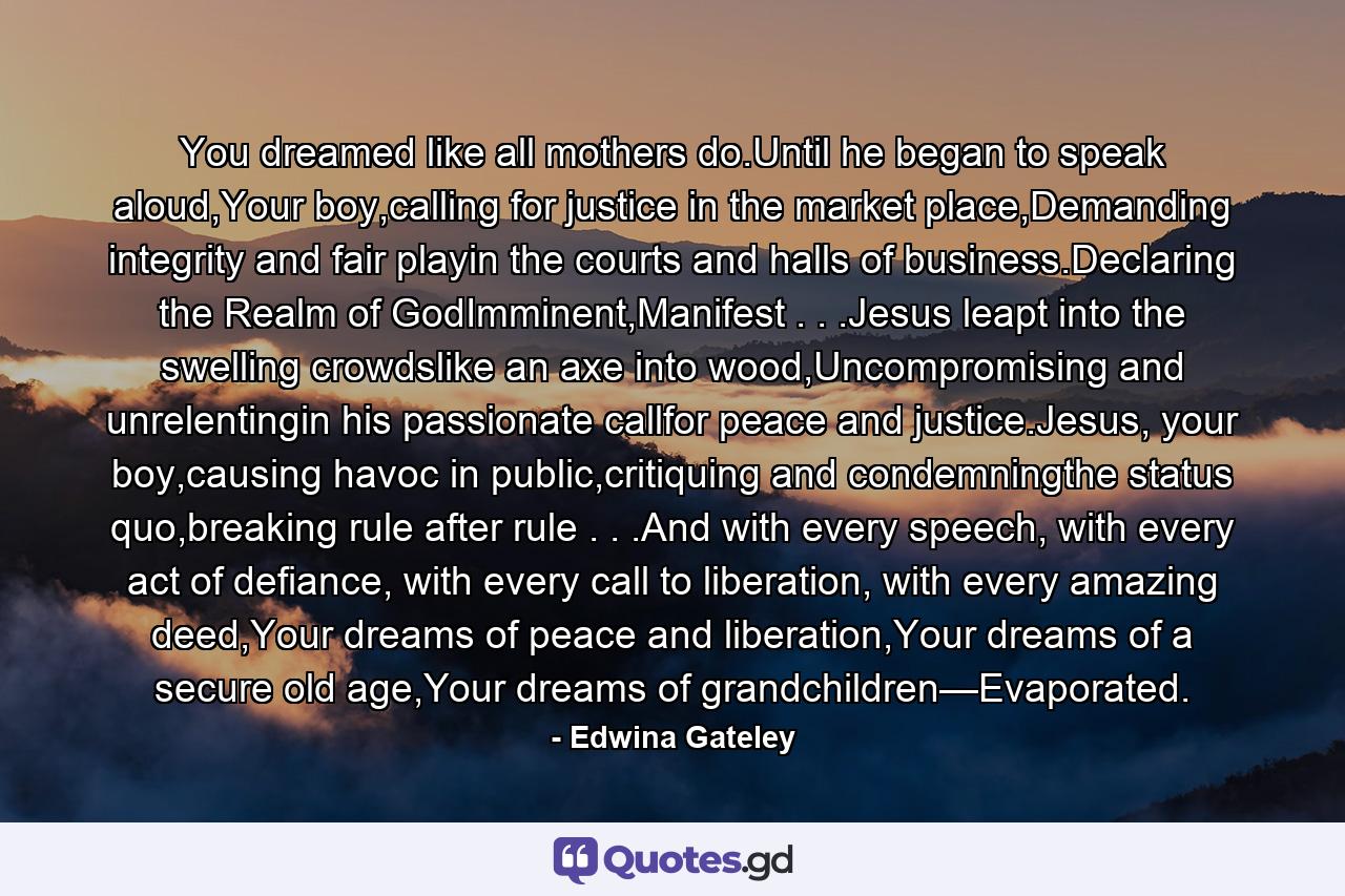 You dreamed like all mothers do.Until he began to speak aloud,Your boy,calling for justice in the market place,Demanding integrity and fair playin the courts and halls of business.Declaring the Realm of GodImminent,Manifest . . .Jesus leapt into the swelling crowdslike an axe into wood,Uncompromising and unrelentingin his passionate callfor peace and justice.Jesus, your boy,causing havoc in public,critiquing and condemningthe status quo,breaking rule after rule . . .And with every speech, with every act of defiance, with every call to liberation, with every amazing deed,Your dreams of peace and liberation,Your dreams of a secure old age,Your dreams of grandchildren—Evaporated. - Quote by Edwina Gateley