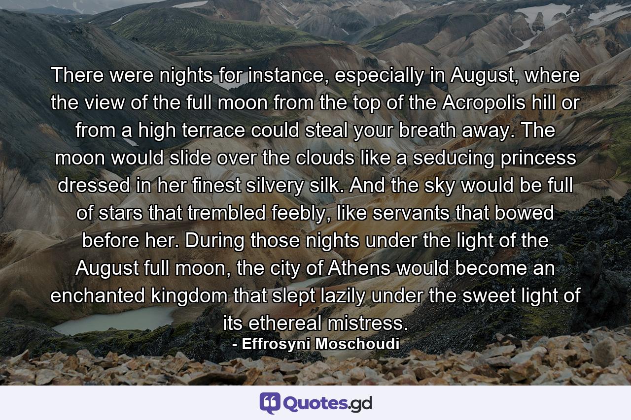 There were nights for instance, especially in August, where the view of the full moon from the top of the Acropolis hill or from a high terrace could steal your breath away. The moon would slide over the clouds like a seducing princess dressed in her finest silvery silk. And the sky would be full of stars that trembled feebly, like servants that bowed before her. During those nights under the light of the August full moon, the city of Athens would become an enchanted kingdom that slept lazily under the sweet light of its ethereal mistress. - Quote by Effrosyni Moschoudi