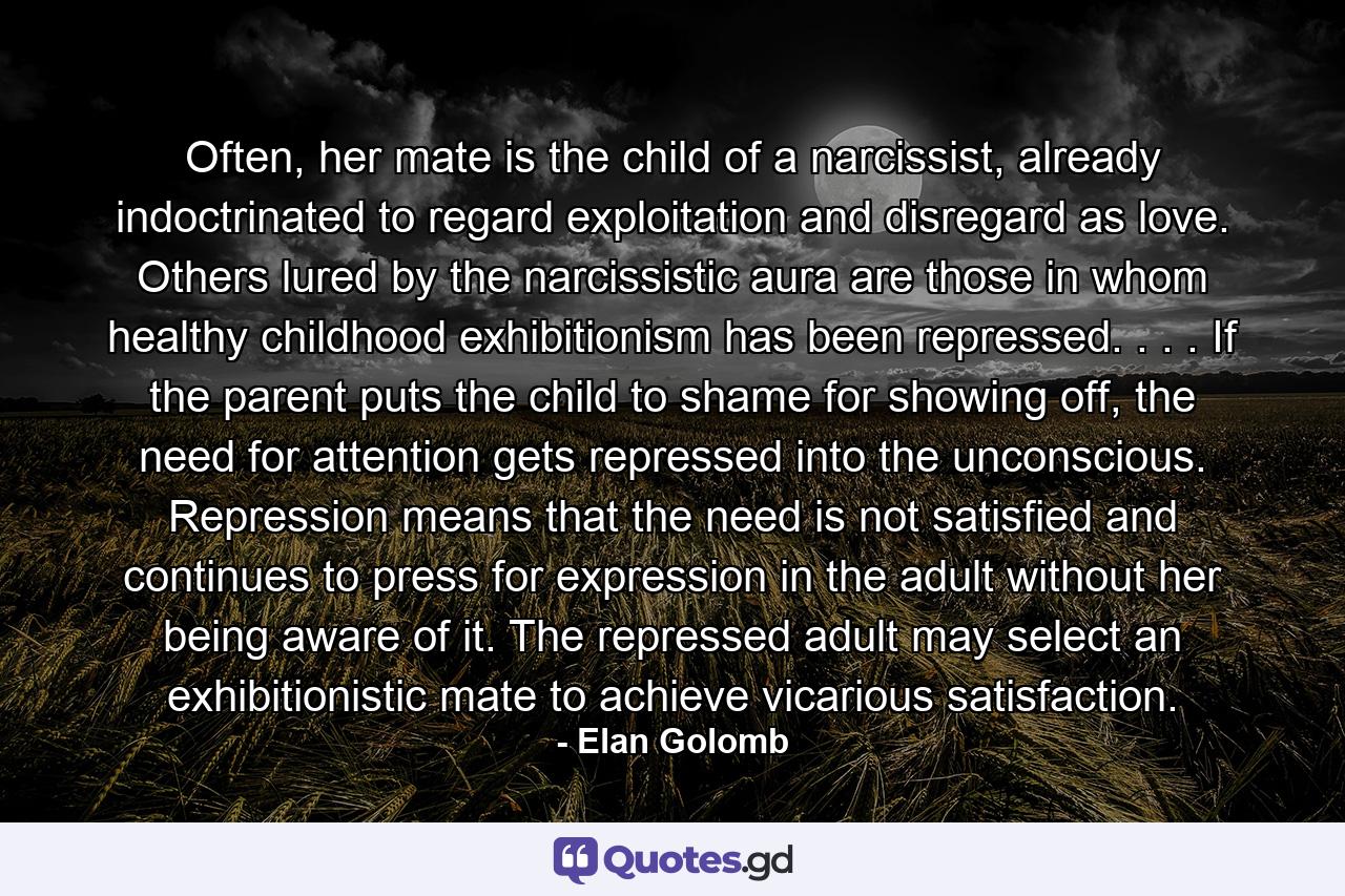 Often, her mate is the child of a narcissist, already indoctrinated to regard exploitation and disregard as love. Others lured by the narcissistic aura are those in whom healthy childhood exhibitionism has been repressed. . . . If the parent puts the child to shame for showing off, the need for attention gets repressed into the unconscious. Repression means that the need is not satisfied and continues to press for expression in the adult without her being aware of it. The repressed adult may select an exhibitionistic mate to achieve vicarious satisfaction. - Quote by Elan Golomb