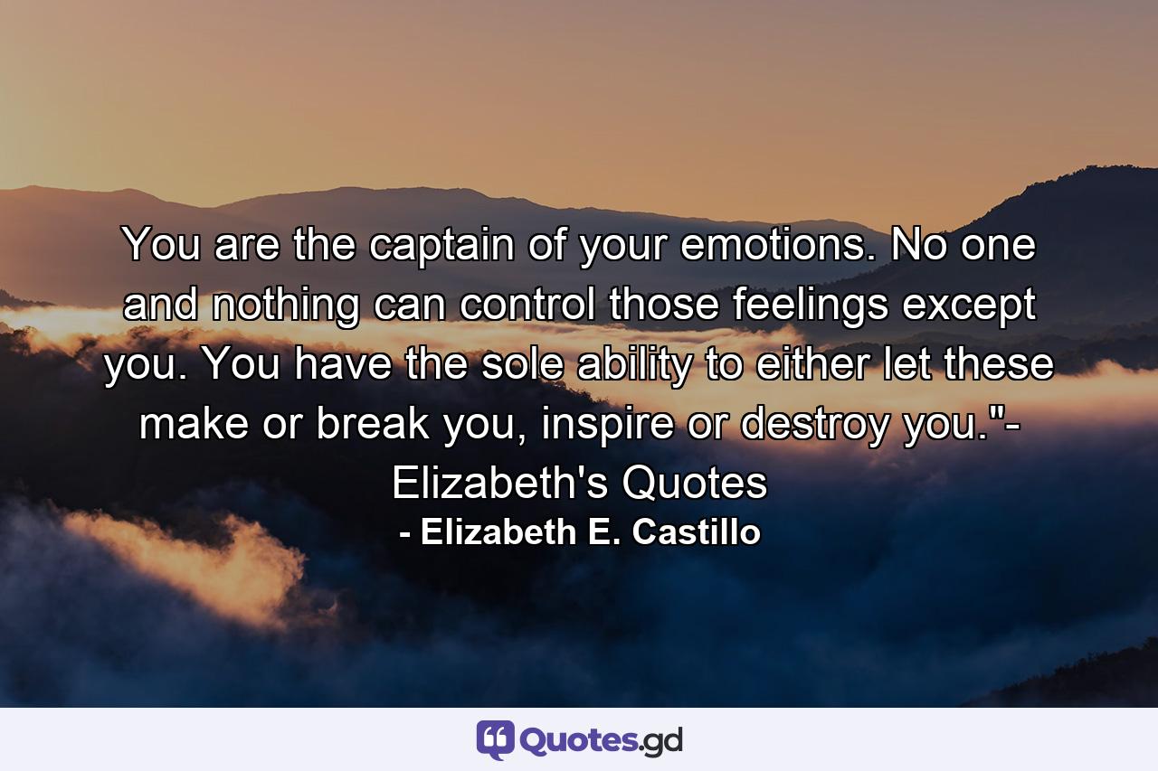 You are the captain of your emotions. No one and nothing can control those feelings except you. You have the sole ability to either let these make or break you, inspire or destroy you.