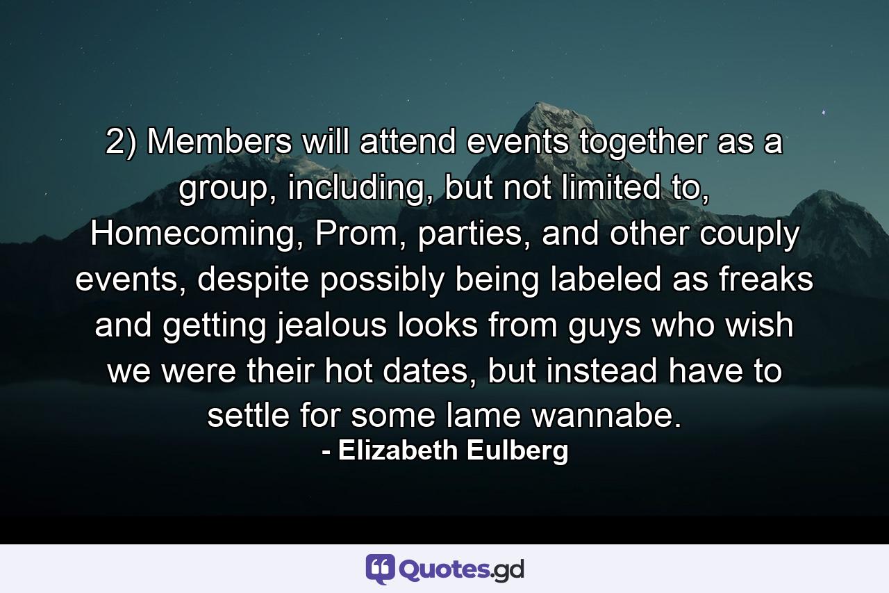 2) Members will attend events together as a group, including, but not limited to, Homecoming, Prom, parties, and other couply events, despite possibly being labeled as freaks and getting jealous looks from guys who wish we were their hot dates, but instead have to settle for some lame wannabe. - Quote by Elizabeth Eulberg