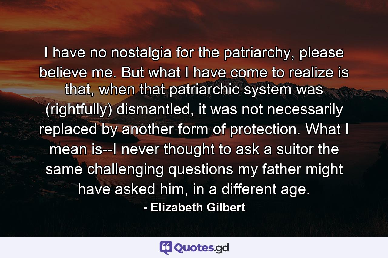 I have no nostalgia for the patriarchy, please believe me. But what I have come to realize is that, when that patriarchic system was (rightfully) dismantled, it was not necessarily replaced by another form of protection. What I mean is--I never thought to ask a suitor the same challenging questions my father might have asked him, in a different age. - Quote by Elizabeth Gilbert