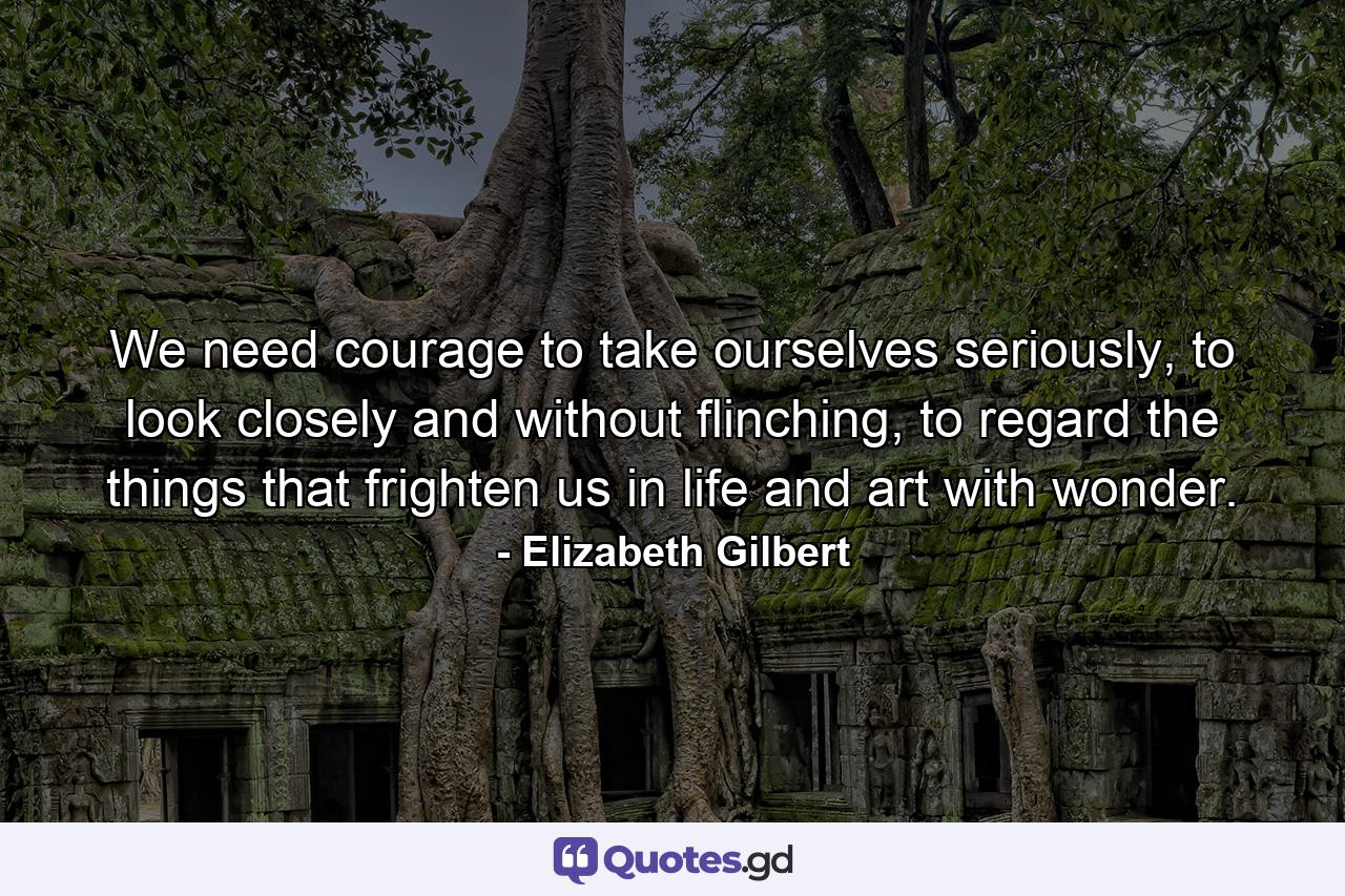 We need courage to take ourselves seriously, to look closely and without flinching, to regard the things that frighten us in life and art with wonder. - Quote by Elizabeth Gilbert