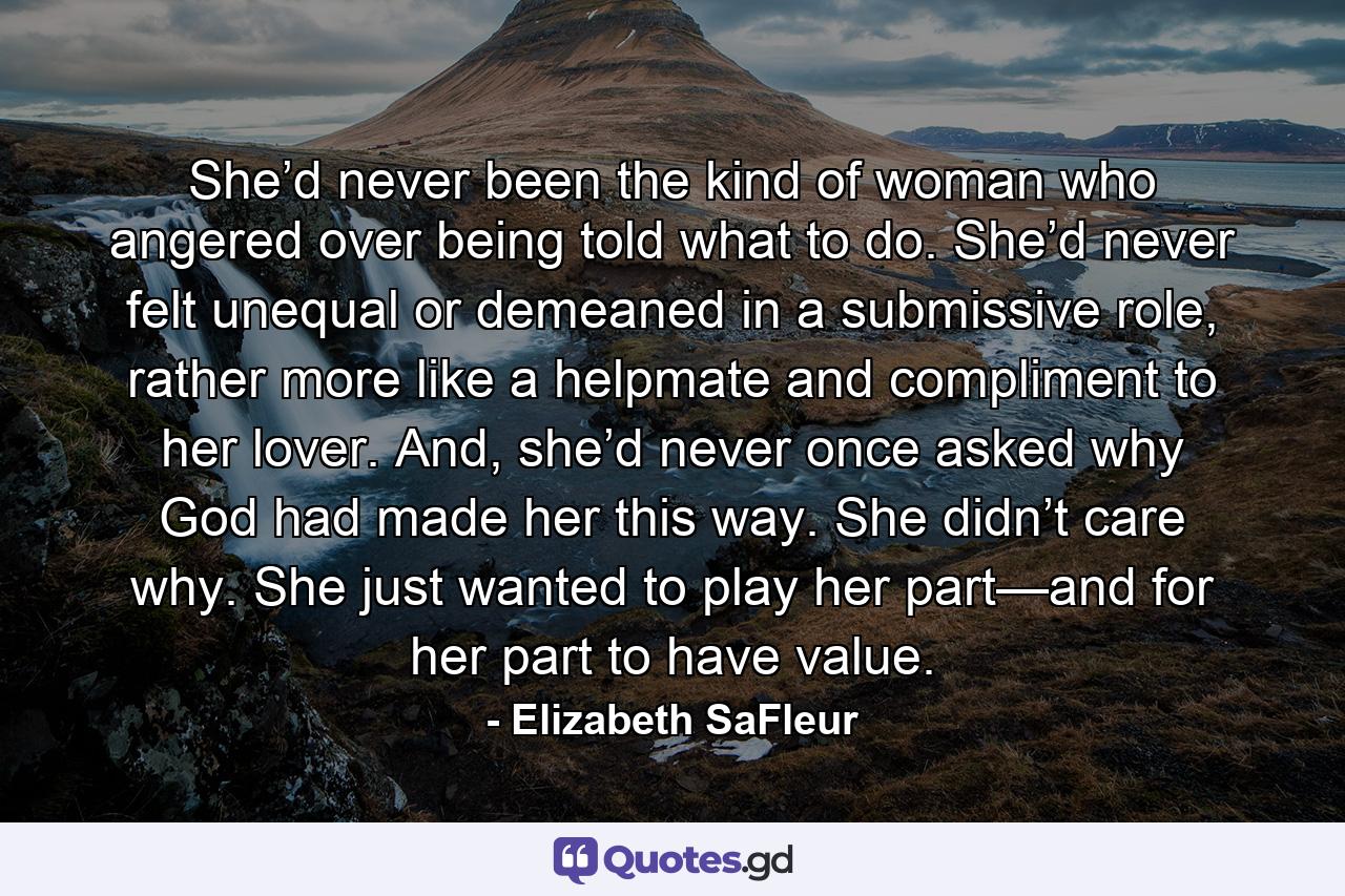 She’d never been the kind of woman who angered over being told what to do. She’d never felt unequal or demeaned in a submissive role, rather more like a helpmate and compliment to her lover. And, she’d never once asked why God had made her this way. She didn’t care why. She just wanted to play her part—and for her part to have value. - Quote by Elizabeth SaFleur