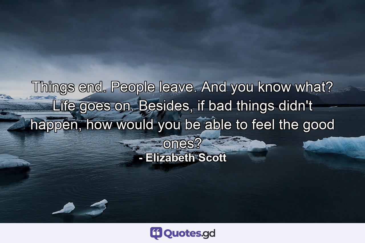 Things end. People leave. And you know what? Life goes on. Besides, if bad things didn't happen, how would you be able to feel the good ones? - Quote by Elizabeth Scott