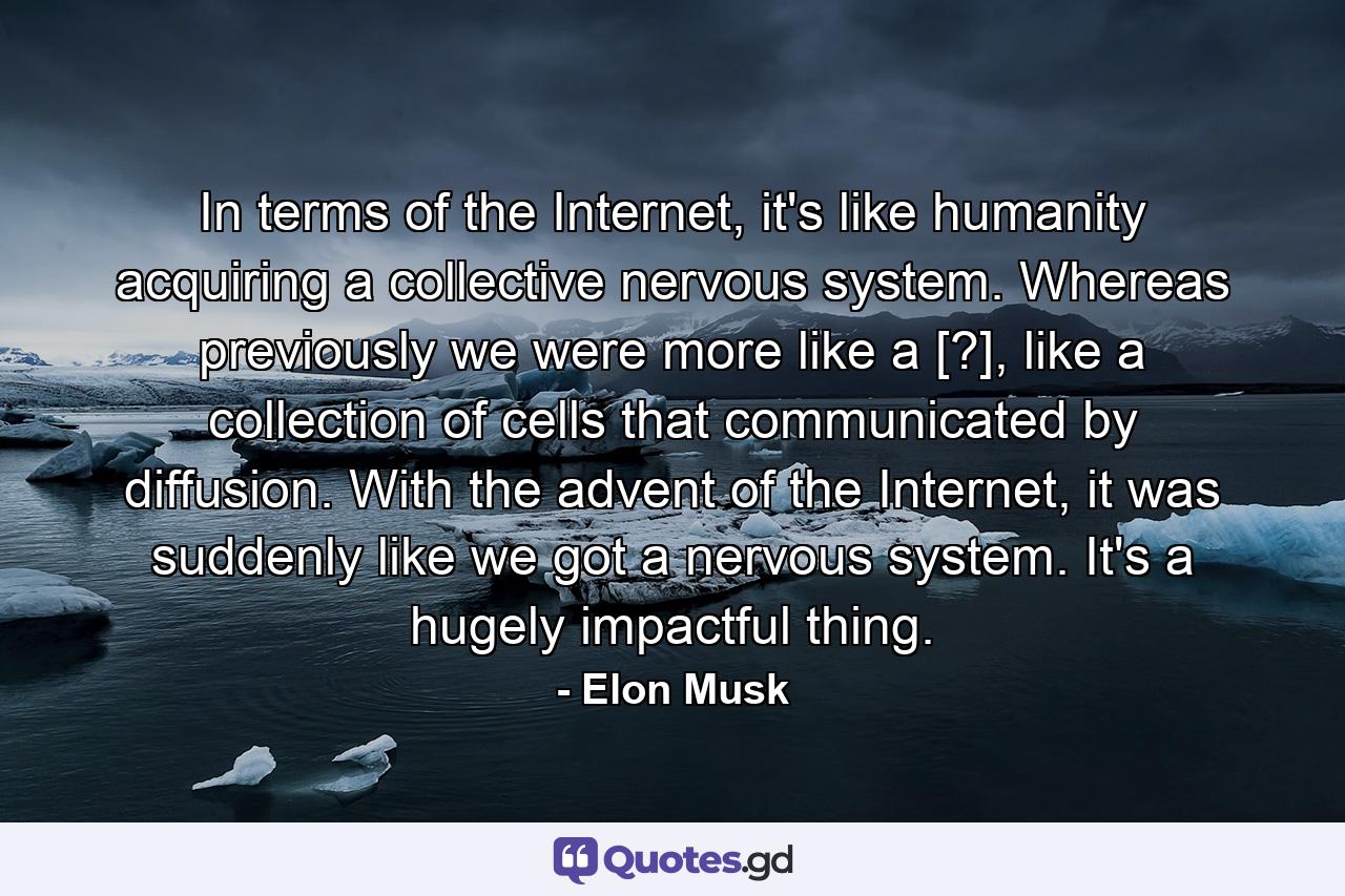 In terms of the Internet, it's like humanity acquiring a collective nervous system. Whereas previously we were more like a [?], like a collection of cells that communicated by diffusion. With the advent of the Internet, it was suddenly like we got a nervous system. It's a hugely impactful thing. - Quote by Elon Musk