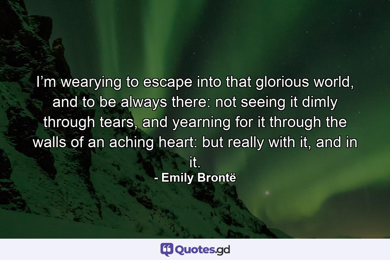 I’m wearying to escape into that glorious world, and to be always there: not seeing it dimly through tears, and yearning for it through the walls of an aching heart: but really with it, and in it. - Quote by Emily Brontë