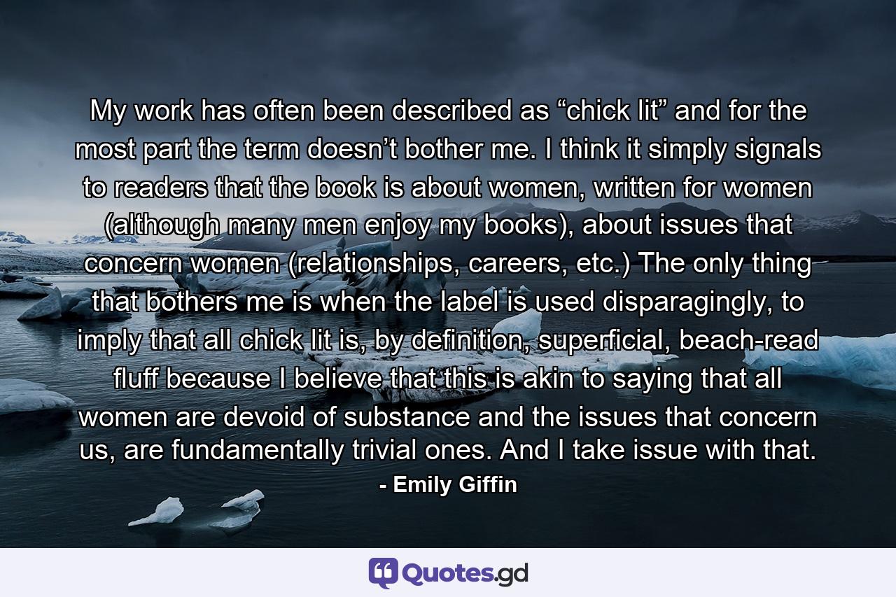 My work has often been described as “chick lit” and for the most part the term doesn’t bother me. I think it simply signals to readers that the book is about women, written for women (although many men enjoy my books), about issues that concern women (relationships, careers, etc.) The only thing that bothers me is when the label is used disparagingly, to imply that all chick lit is, by definition, superficial, beach-read fluff because I believe that this is akin to saying that all women are devoid of substance and the issues that concern us, are fundamentally trivial ones. And I take issue with that. - Quote by Emily Giffin